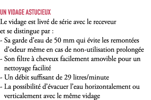 UN VIDAGE ASTUCIEUX Le vidage est livr de s rie avec le receveur et se distingue par : Sa garde d’eau de 50 mm qui  ...