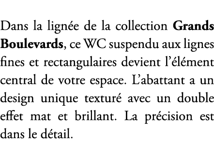 Dans la lign e de la collection Grands Boulevards, ce WC suspendu aux lignes fines et rectangulaires devient l’ l men...