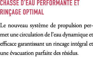 CHASSE D’EAU PERFORMANTE ET RIN AGE OPTIMAL Le nouveau syst me de propulsion permet une circulation de l’eau dynamiqu...