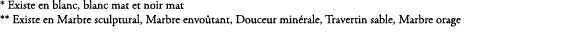 * Existe en blanc, blanc mat et noir mat ** Existe en Marbre sculptural, Marbre envo tant, Douceur min rale, Traverti...