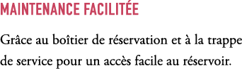 Maintenance facilit e Gr ce au bo tier de r servation et  la trappe de service pour un acc s facile au r servoir.