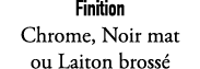 Finition Chrome, Noir mat ou Laiton bross 