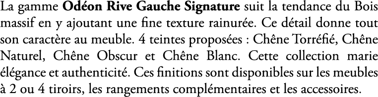 La gamme Od on Rive Gauche Signature suit la tendance du Bois massif en y ajoutant une fine texture rainur e. Ce d ta...