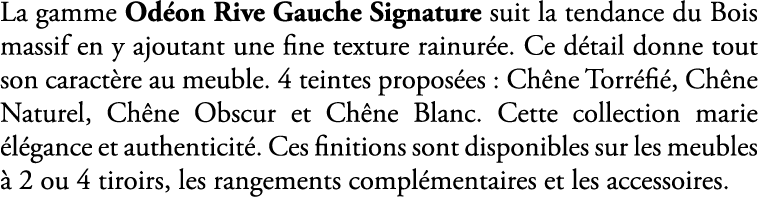 La gamme Od on Rive Gauche Signature suit la tendance du Bois massif en y ajoutant une fine texture rainur e. Ce d ta...