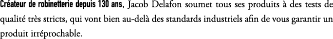 Cr ateur de robinetterie depuis 130 ans, Jacob Delafon soumet tous ses produits  des tests de qualit  tr s stricts, ...