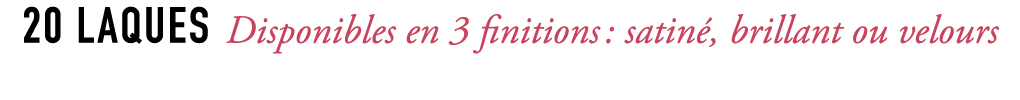 20 laques Disponibles en 3 finitions : satin , brillant ou velours