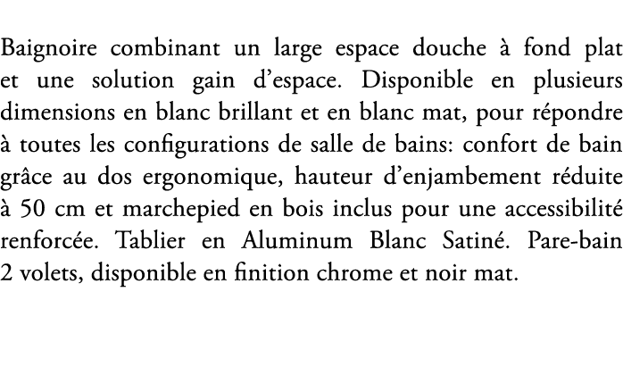 Baignoire combinant un large espace douche  fond plat et une solution gain d’espace. Disponible en plusieurs dimensi...