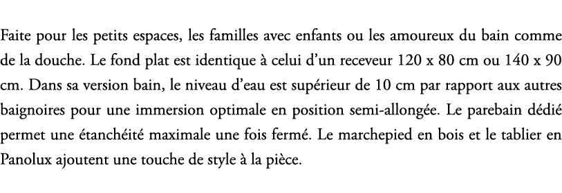 Faite pour les petits espaces, les familles avec enfants ou les amoureux du bain comme de la douche. Le fond plat est...