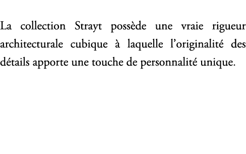 La collection Strayt poss de une vraie rigueur architecturale cubique  laquelle l’originalit  des d tails apporte un...