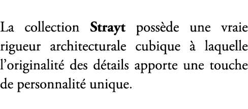 La collection Strayt poss de une vraie rigueur architecturale cubique  laquelle l’originalit  des d tails apporte un...