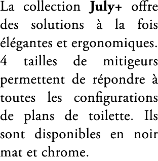 La collection July+ offre des solutions  la fois  l gantes et ergonomiques. 4 tailles de mitigeurs permettent de r p...