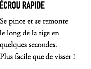  crou rapide Se pince et se remonte le long de la tige en quelques secondes. Plus facile que de visser !