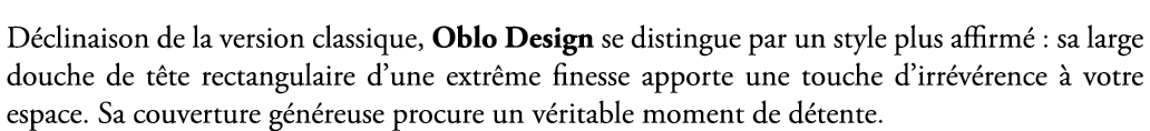 D clinaison de la version classique, Oblo Design se distingue par un style plus affirm : sa large douche de t te rec...