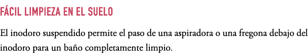F CIL LIMPIEZA EN EL SUELO El inodoro suspendido permite el paso de una aspiradora o una fregona debajo del inodoro p...