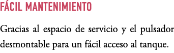 F CIL MANTENIMIENTO Gracias al espacio de servicio y el pulsador desmontable para un f cil acceso al tanque.