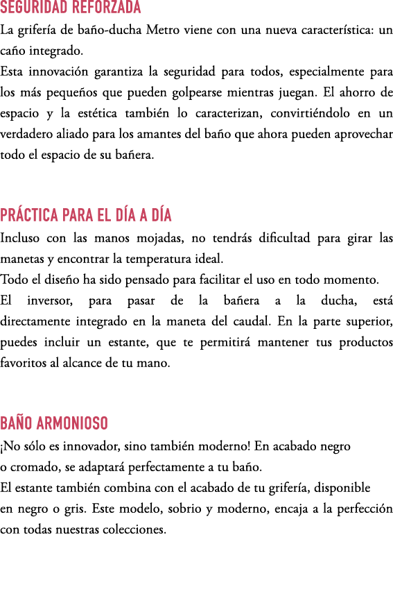 SEGURIDAD REFORZADA La grifer a de ba o ducha Metro viene con una nueva caracter stica: un ca o integrado. Esta innov...