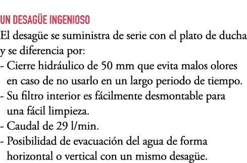 UN DESAG E INGENIOSO El desag e se suministra de serie con el plato de ducha y se diferencia por: Cierre hidr ulico d...