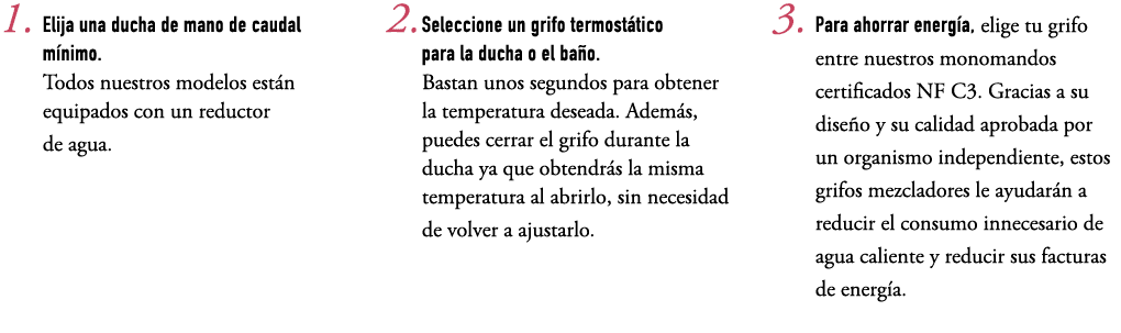 1. Elija una ducha de mano de caudal m nimo. Todos nuestros modelos est n equipados con un reductor de agua. 2. Selec...