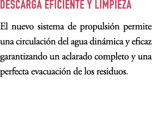 DESCARGA EFICIENTE Y LIMPIEZA El nuevo sistema de propulsi n permite una circulaci n del agua din mica y eficaz garan...