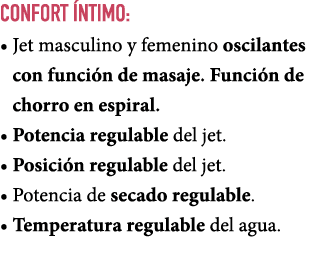COnfort ntimo: • Jet masculino y femenino oscilantes con funci n de masaje. Funci n de chorro en espiral. • Potencia...