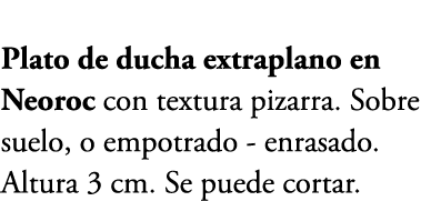 Plato de ducha extraplano en Neoroc con textura pizarra. Sobre suelo, o empotrado enrasado. Altura 3 cm. Se puede cor...