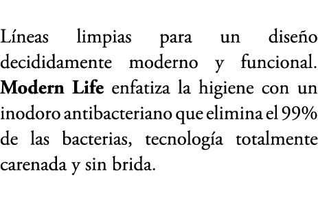 L neas limpias para un dise o decididamente moderno y funcional. Modern Life enfatiza la higiene con un inodoro antib...