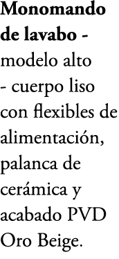 Monomando de lavabo modelo alto cuerpo liso con flexibles de alimentaci n, palanca de cer mica y acabado PVD Oro Beige.